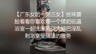 【广东女团一男三女】丝袜露脸看看你喜欢哪一个揉奶玩逼浴室一起洗澡乳交大鸡巴淫乱刺激享受骚逼的服务