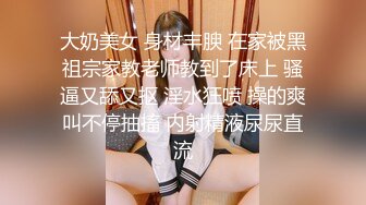 大奶美女 身材丰腴 在家被黑祖宗家教老师教到了床上 骚逼又舔又抠 淫水狂喷 操的爽叫不停抽搐 内射精液尿尿直流