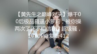 【黄先生之巅峰对决】爆干00后极品骚逼小萝莉，被你操两次了还不相信我？超级骚，1080P修复版412