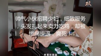 帅气小伙招聘少妇，细致服务，头发扎起来卖力吃鸡，却被惨痛操逼，爽死！