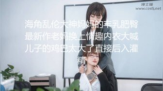 海角乱伦大神妈妈的丰乳肥臀最新作老妈换上情趣内衣大喊儿子的鸡巴太大了直接后入灌精