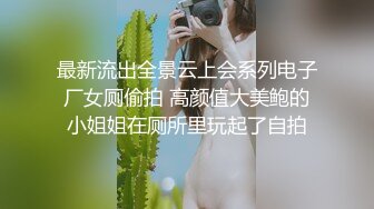 最新流出全景云上会系列电子厂女厕偷拍 高颜值大美鲍的小姐姐在厕所里玩起了自拍