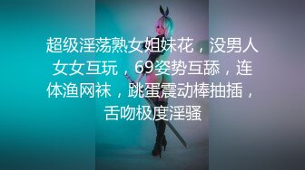 超级淫荡熟女姐妹花，没男人女女互玩，69姿势互舔，连体渔网袜，跳蛋震动棒抽插，舌吻极度淫骚