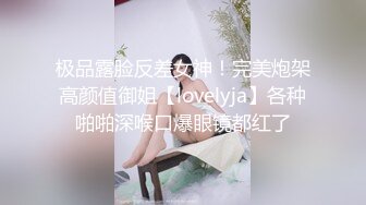 极品露脸反差女神！完美炮架高颜值御姐【lovelyja】各种啪啪深喉口爆眼镜都红了