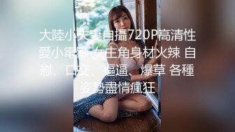 大陸小夫妻自攝720P高清性愛小電影 女主角身材火辣 自慰、口交、摳逼、爆草 各種姿勢盡情瘋狂