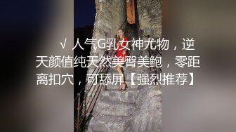 ❤️√ 人气G乳女神尤物，逆天颜值纯天然美臀美鲍，零距离扣穴，可舔屏【强烈推荐】