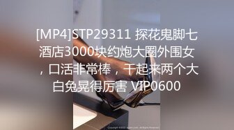 [MP4]STP29311 探花鬼脚七酒店3000块约炮大圈外围女，口活非常棒，干起来两个大白兔晃得厉害 VIP0600