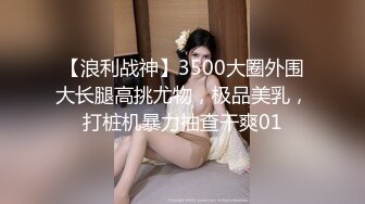 【浪利战神】3500大圈外围大长腿高挑尤物，极品美乳，打桩机暴力抽查干爽01