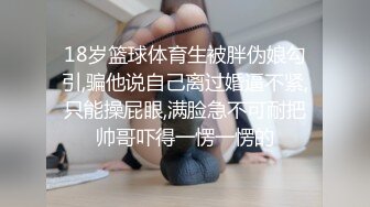 18岁篮球体育生被胖伪娘勾引,骗他说自己离过婚逼不紧,只能操屁眼,满脸急不可耐把帅哥吓得一愣一愣的