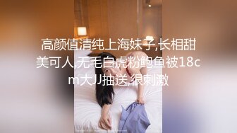 高颜值清纯上海妹子,长相甜美可人,无毛白虎粉鲍鱼被18cm大JJ抽送,很刺激