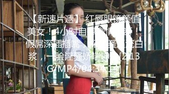 【新速片遞】 红唇眼镜颜值美女！4小时自慰激情不断！假屌深插插嘴，深插骚逼流白浆，一脸淫骚娇喘呻吟[2.13G/MP4/04:34:14]