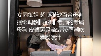 女同御姐 超顶稀缺百合母狗捆绑调教▌骚御▌老师的专属母狗 皮鞭舔足滴蜡 凌辱潮吹灌肠喷汁