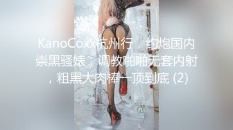 KanoCoxx杭州行，约炮国内崇黑骚婊，调教啪啪无套内射，粗黑大肉棒一顶到底 (2)