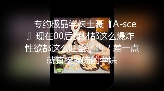 ⚡专约极品学妹土豪『A-sce』现在00后身材都这么爆炸 性欲都这么旺盛了吗？差一点就直接操喷的学妹