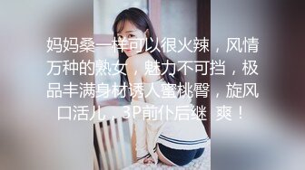 妈妈桑一样可以很火辣，风情万种的熟女，魅力不可挡，极品丰满身材诱人蜜桃臀，旋风口活儿，3P前仆后继  爽！