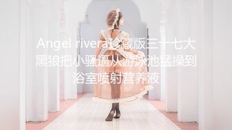 Angel rivera珍藏版三十七大黑狼把小骚逼从游泳池猛操到浴室喷射营养液