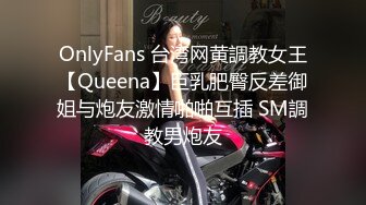 OnlyFans 台湾网黄調教女王【Queena】巨乳肥臀反差御姐与炮友激情啪啪互插 SM調教男炮友