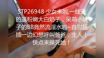 STP26948 少女来啦,一线天的逼粉嫩大白奶子，呆萌小妹子的BB竟然流淫水啦~自慰狂插一边幻想呼叫爸爸，主人！快点来操死她！