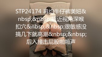 STP24174 再约牛仔裤美妞&nbsp;&nbsp;超近视角深喉扣穴&nbsp;&nbsp;很敏感没搞几下就高潮&nbsp;&nbsp;后入撞击屁股啪啪声