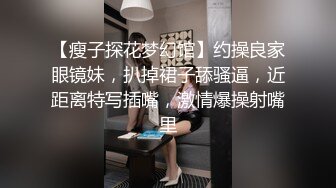 【瘦子探花梦幻馆】约操良家眼镜妹，扒掉裙子舔骚逼，近距离特写插嘴，激情爆操射嘴里