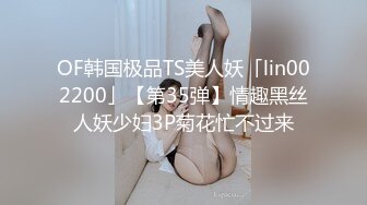 OF韩国极品TS美人妖「lin002200」【第35弹】情趣黑丝人妖少妇3P菊花忙不过来