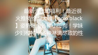 ❤️最新无水印福利！最近很火推特约炮大神【ooxxblack】姿势爆肏各种小母狗！学妹少妇模特，多种淋漓尽致的性爱