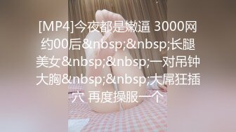 [MP4]今夜都是嫩逼 3000网约00后&nbsp;&nbsp;长腿美女&nbsp;&nbsp;一对吊钟大胸&nbsp;&nbsp;大屌狂插穴 再度操服一个