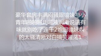 豪华套房丰满闷骚眼镜妹与小青年啪啪啪用唾液润滑说逼有味就别吃了连干2炮眼镜妹叫的太骚清晰对白搞笑淫荡1