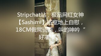 Stripchat站，极品网红女神【Sashimi】浴室地上自慰，18CM假屌骑乘，叫的呻吟“好凄惨 ”