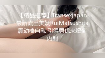 【精品推荐】Transexjapan最新流出美妖RuiMatsushita震动棒自慰 引得男优来爆菊内射