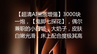 【超清AI画质增强】3000块一炮，【鬼脚七探花】，偶尔兼职的小白领，大奶子，皮肤白嫩光滑，床上配合度极其高