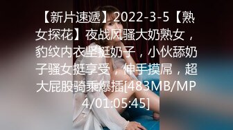 【新片速遞】2022-3-5【熟女探花】夜战风骚大奶熟女，豹纹内衣坚挺奶子，小伙舔奶子骚女挺享受，伸手摸屌，超大屁股骑乘爆插[483MB/MP4/01:05:45]