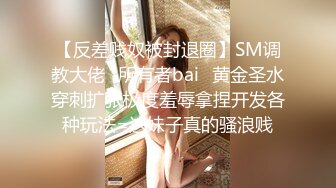 【反差贱奴被封退圈】SM调教大佬⭐所有者bai⭐黄金圣水穿刺扩张极度羞辱拿捏开发各种玩法=这妹子真的骚浪贱