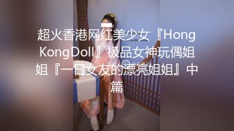 超火香港网红美少女『HongKongDoll』极品女神玩偶姐姐『一日女友的漂亮姐姐』中篇