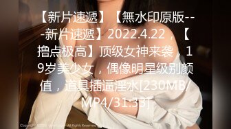 【新片速遞】【無水印原版---新片速遞】2022.4.22，【撸点极高】顶级女神来袭，19岁美少女，偶像明星级别颜值，道具插逼淫水[230MB/MP4/31:33]