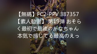 【無碼】FC2-PPV 387357 【素人動畫】 第19弾 おそらく最初で最後のかなちゃん 本気で感じてる最高のえっ