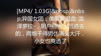 [MP4/ 1.03G]&nbsp;&nbsp;异国女团，俄罗斯混血-泷泽萝拉-，阴户特别，凹进去的，两炮干得男优满头大汗，小女也爽透了