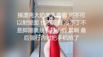 操漂亮大奶美乳美眉 可不可以射里面 也不回答 冷不丁不是脚踢就是手打手机 累啊 最后强行内射把手机抢了