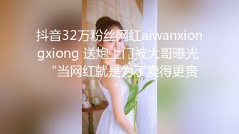 抖音32万粉丝网红aiwanxiongxiong 送炮上门被大哥曝光  “当网红就是为了卖得更贵”