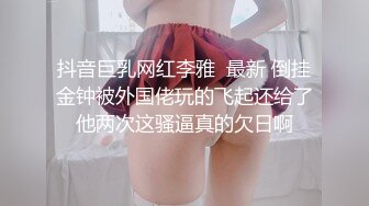 抖音巨乳网红李雅  最新 倒挂金钟被外国佬玩的飞起还给了他两次这骚逼真的欠日啊