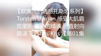 【欧美胸肌诱惑托斯坦系列】Torsten Ullman 感受大肌霸克里斯 滚烫的精液 径直射向骚逼 Torsten, Kris 【第01集】推荐