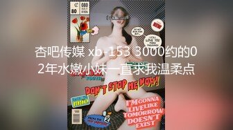 杏吧传媒 xb-153 3000约的02年水嫩小妹一直求我温柔点