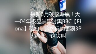 ⚫️⚫️最新3月硬核媚黑！大一04年极品崇黑讨黑BBC【Fiona】私拍，这次玩的更狠3P大老黑，这尖叫