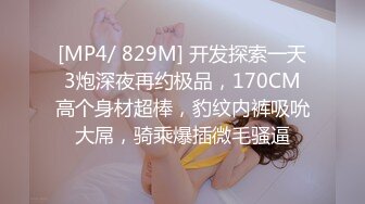 [MP4/ 829M] 开发探索一天3炮深夜再约极品，170CM高个身材超棒，豹纹内裤吸吮大屌，骑乘爆插微毛骚逼