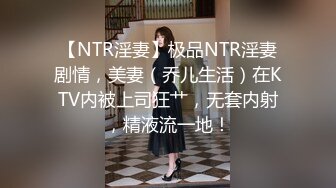 【NTR淫妻】极品NTR淫妻剧情，美妻（乔儿生活）在KTV内被上司狂艹，无套内射，精液流一地！