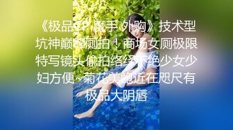 《极品CP 魔手 外购》技术型坑神巅峰厕拍！商场女厕极限特写镜头偸拍络绎不绝少女少妇方便~菊花美鲍近在咫尺有极品大阴唇