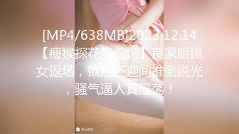 [MP4/638MB]2023.12.14【瘦猴探花梦幻馆】良家眼镜女返场，欲拒还迎间推倒脱光，骚气逼人真淫荡！