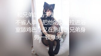 和兄弟的马子 趁着兄弟喝的不省人事，把他的女友拉进浴室舔鸡巴，又在熟睡的兄弟身旁一顿爆肏！