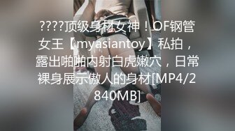 ????顶级身材女神！OF钢管女王【myasiantoy】私拍，露出啪啪内射白虎嫩穴，日常裸身展示傲人的身材[MP4/2840MB]