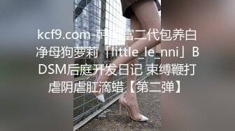 kcf9.com-韩国富二代包养白净母狗萝莉「little_le_nni」BDSM后庭开发日记 束缚鞭打虐阴虐肛滴蜡【第二弹】